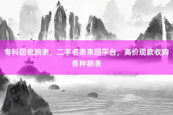 专科回收腕表，二手名表来回平台，高价现款收购各种腕表